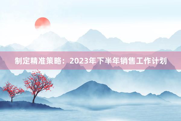 制定精准策略：2023年下半年销售工作计划